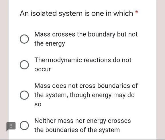 An isolated system is one in which *
Mass crosses the boundary but not
the energy
Thermodynamic reactions do not
occur
Mass does not cross boundaries of
the system, though energy may do
so
Neither mass nor energy crosses
the boundaries of the system
