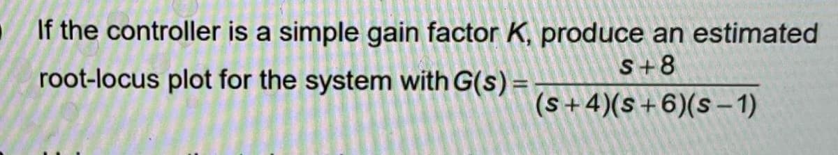 If the controller is a simple gain factor K, produce an estimated
root-locus plot for the system with G(s) =
S+8
(s+4)(s+6)(S-1)