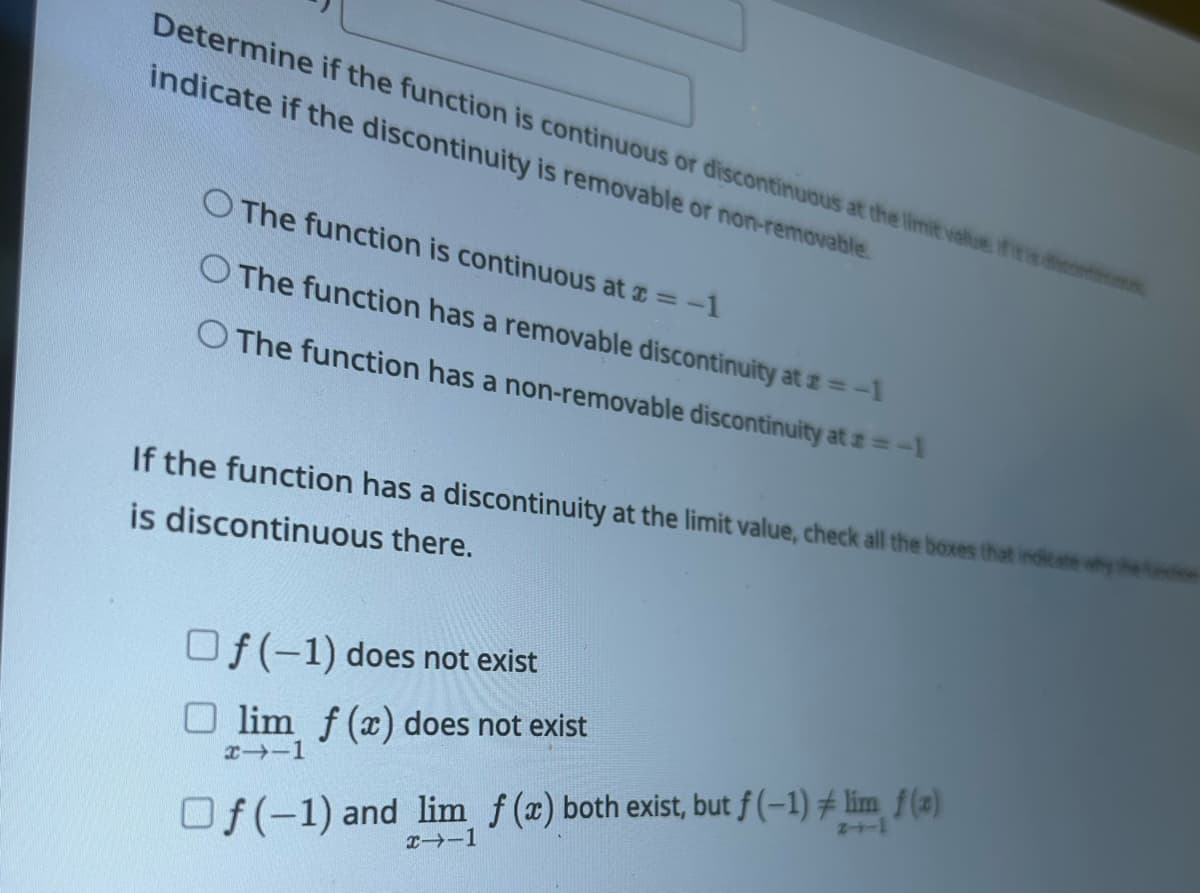 Determine if the function is continuous or discontinuous at the limit value if it is cons
indicate if the discontinuity is removable or non-removable.
The function is continuous at x = -1
The function has a removable discontinuity at #=-1
O The function has a non-removable discontinuity at # = -1
If the function has a discontinuity at the limit value, check all the boxes that indicate why the c
is discontinuous there.
Of(-1) does not exist
Olim f (x) does not exist
x--1
Of(-1) and lim f (x) both exist, but f(-1) # lim f(a)
x--1