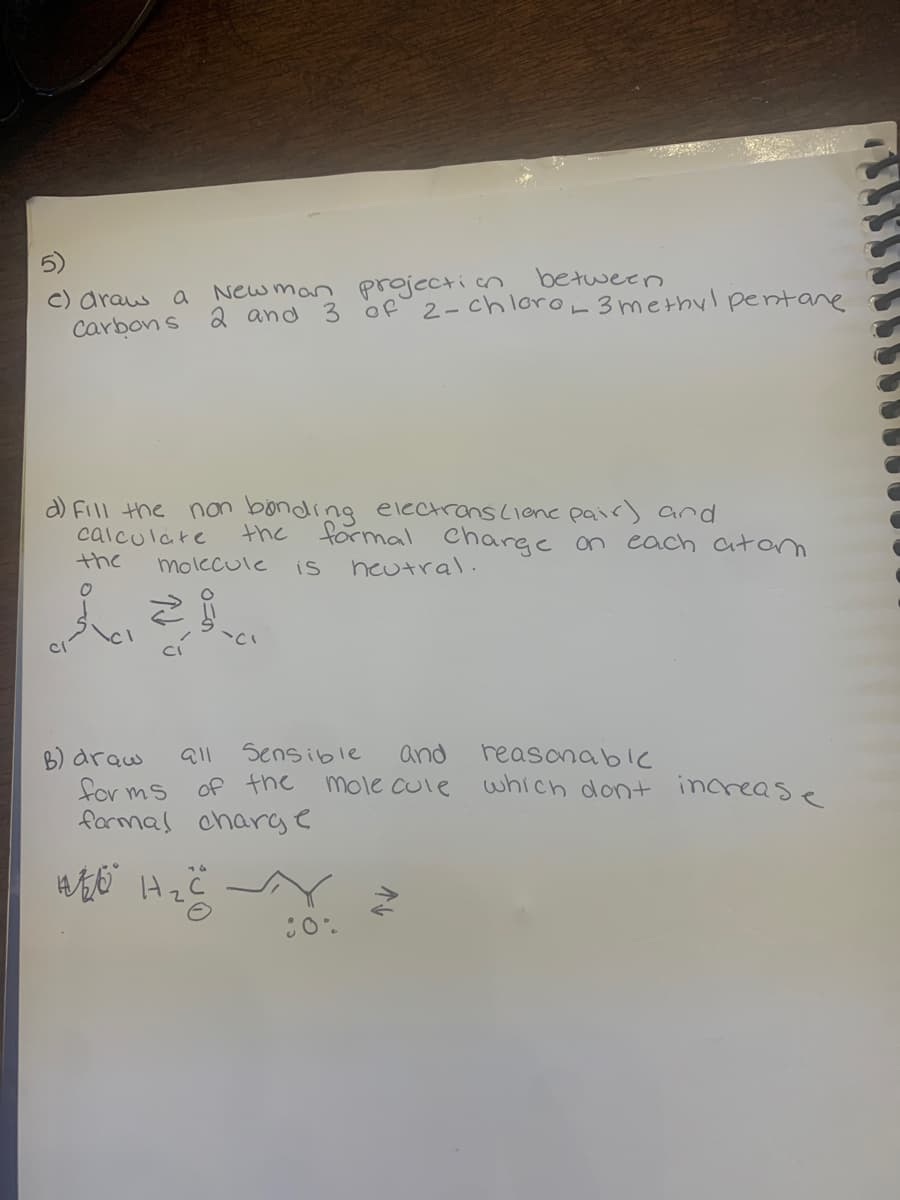 between
Newman projection
c) draw a
Carbons 2 and 3 of 2-chloro_ 3 methylpentane
d) Fill the non bonding electrons (lene pair) and
calculate
the
molecule
the
O
B) draw
911
wo H.
`CI
of the
H₂C
for ms
formal charge
formal charge on each atam
neutral.
is
Sensible
and
molecule
Y
80%
reasonable
which dont increase
