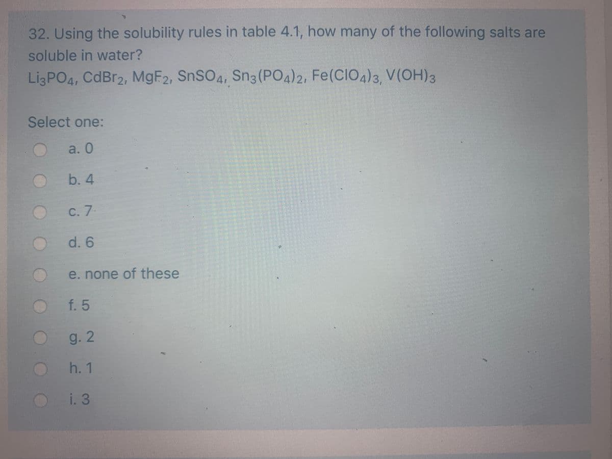 32. Using the solubility rules in table 4.1, how many of the following salts are
soluble in water?
LigPO4, CdBr2, M9F2, SnSO4, Sn3 (PO4)2, Fe(CIO4)3, V(OH)3
Select one:
a. 0
b. 4
C. 7
d. 6
e. none of these
f. 5
g.2
h. 1
i. 3
