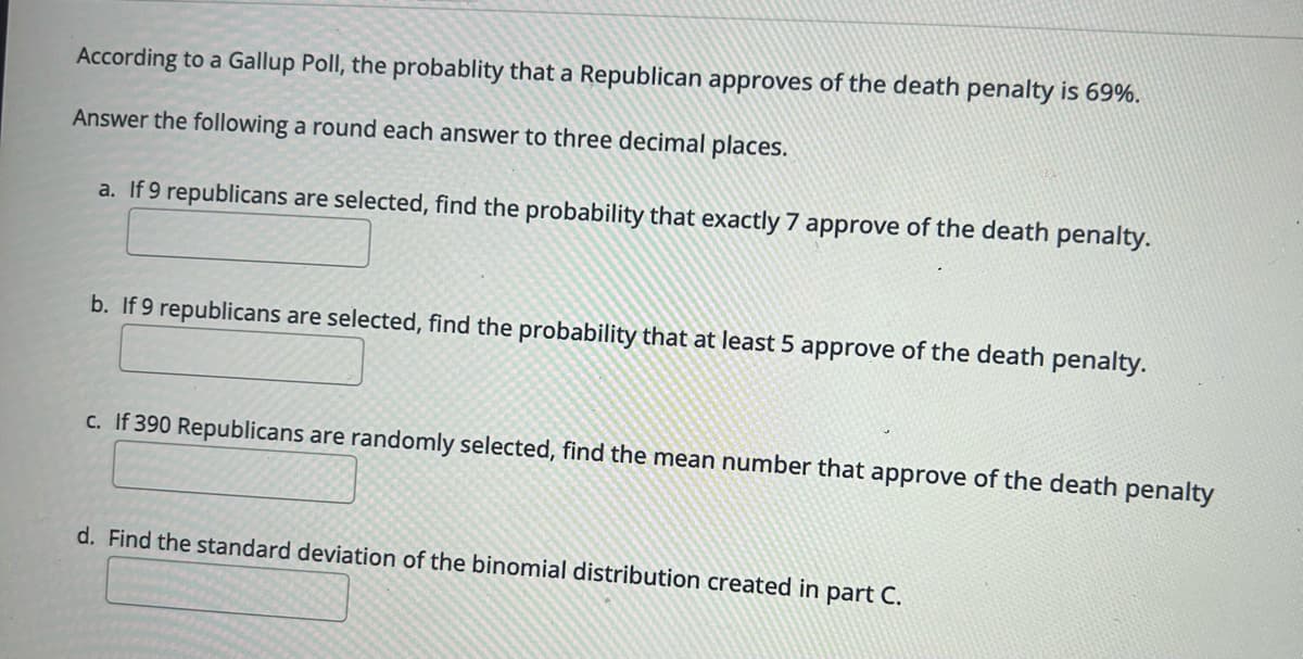 According to a Gallup Poll, the probablity that a Republican approves of the death penalty is 69%.
Answer the following a round each answer to three decimal places.
a. If 9 republicans are selected, find the probability that exactly 7 approve of the death penalty.
b. If 9 republicans are selected, find the probability that at least 5 approve of the death penalty.
c. If 390 Republicans are randomly selected, find the mean number that approve of the death penalty
d. Find the standard deviation of the binomial distribution created in part C.