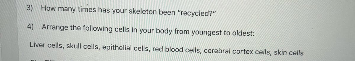 3) How many times has your skeleton been "recycled?"
4) Arrange the following cells in your body from youngest to oldest:
Liver cells, skull cells, epithelial cells, red blood cells, cerebral cortex cells, skin cells