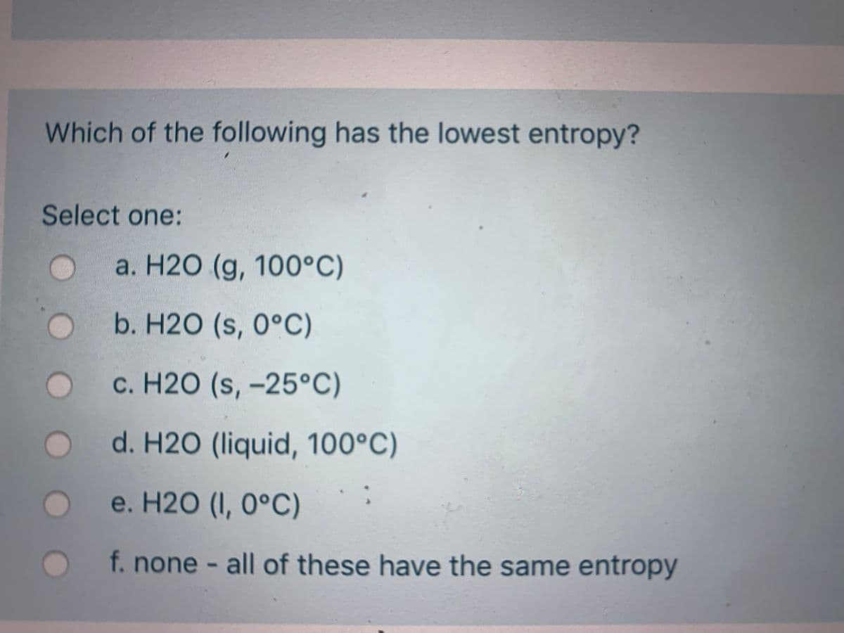 Which of the following has the lowest entropy?
Select one:
а. Н20 (g, 100°C)
b. Н20 (s, 0°С)
с. Н20 (s, -25°С)
d. H2O (liquid, 100°C)
е. Н20 (1, 0°С)
f.none - all of these have the same entropy
OOOO
