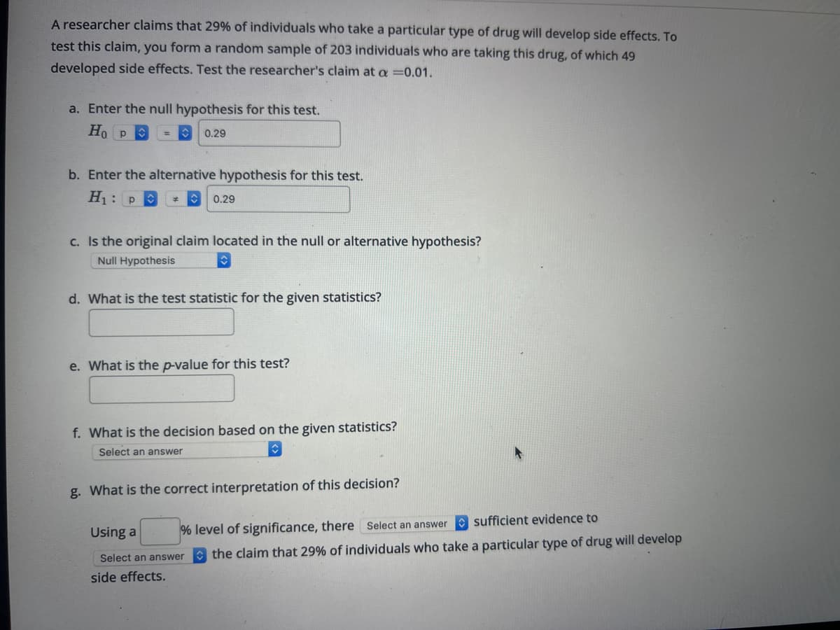 A researcher claims that 29% of individuals who take a particular type of drug will develop side effects. To
test this claim, you form a random sample of 203 individuals who are taking this drug, of which 49
developed side effects. Test the researcher's claim at a =0.01.
a. Enter the null hypothesis for this test.
Ho p
0.29
b. Enter the alternative hypothesis for this test.
H₁: P
0.29
c. Is the original claim located in the null or alternative hypothesis?
Null Hypothesis
d. What is the test statistic for the given statistics?
e. What is the p-value for this test?
f. What is the decision based on the given statistics?
Select an answer
g. What is the correct interpretation of this decision?
Using a % level of significance, there Select an answer sufficient evidence to
Select an answer the claim that 29% of individuals who take a particular type of drug will develop
side effects.