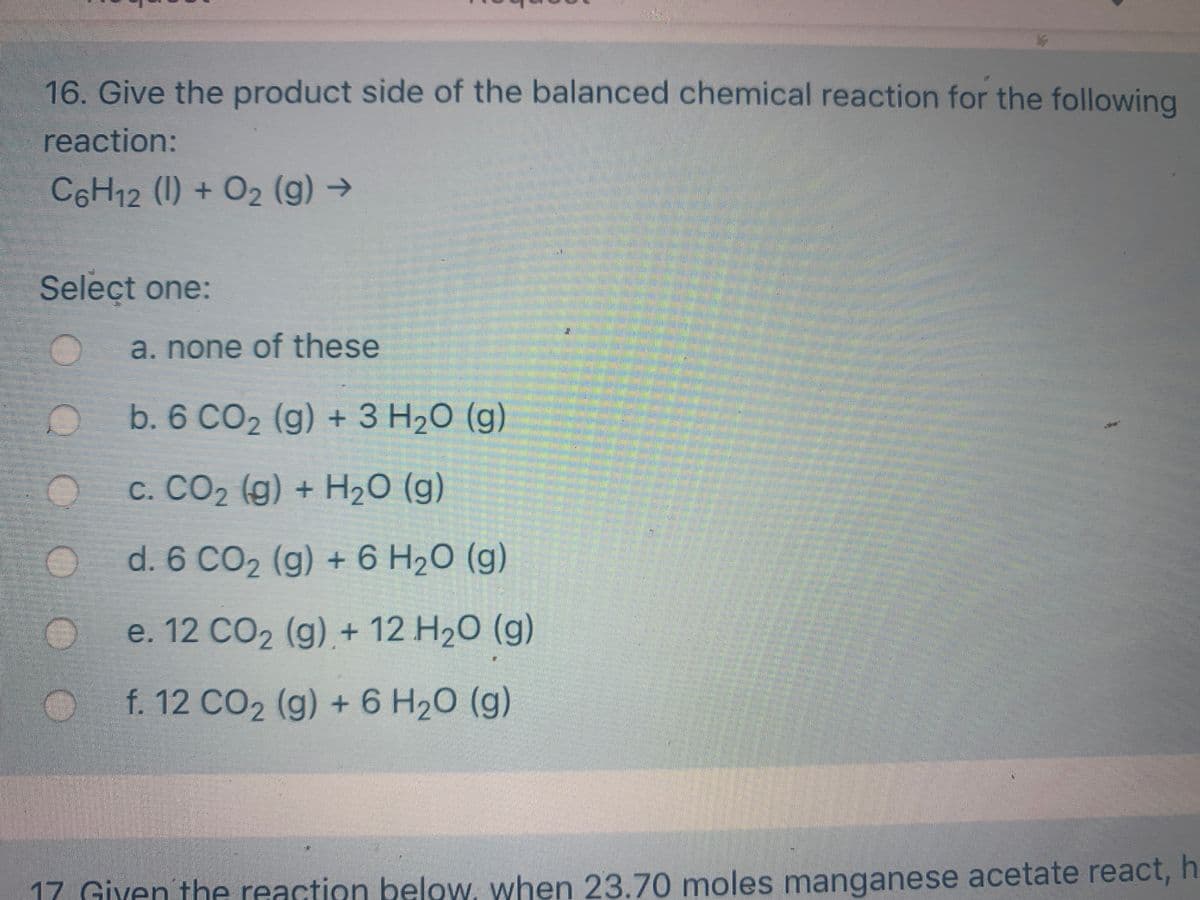 16. Give the product side of the balanced chemical reaction for the following
reaction:
C6H12 (1) + O2 (g) →
Select one:
a.none of these
b. 6 CO2 (g) + 3 H20 (g)
c. CO2 (g) + H20 (g)
d. 6 CO2 (g) + 6 H20 (g)
e. 12 CO2 (g) + 12 H20 (g)
f. 12 CO2 (g) + 6 H20 (g)
17 Giyen the reaction below, when 23.70 moles manganese acetate react, h
