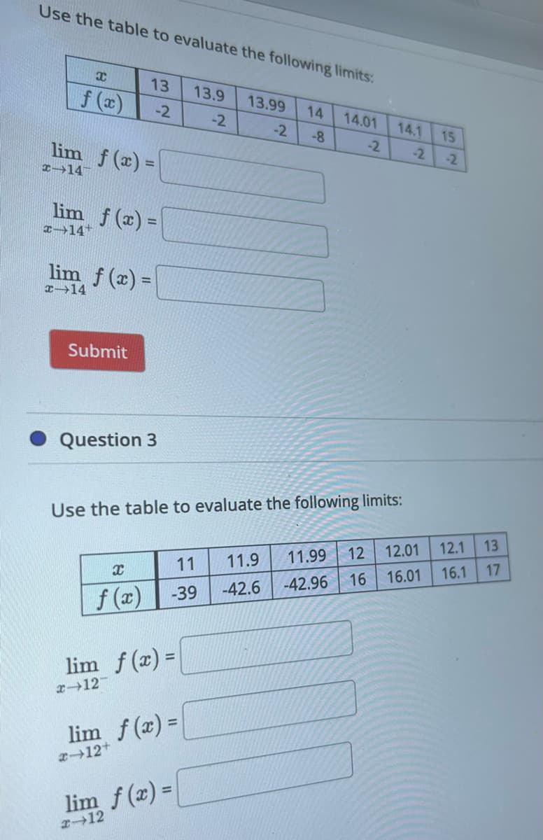 Use the table to evaluate the following limits:
X
f (x)
lim f(x)=\
x-14
lim f(x)=\
x→14+
13 13.9
-2
-2
lim f(x)=
x-14
Submit
Question 3
x
f(x)
lim f(x) =
x-12-
x-12+
lim f(x) =
13.99
11 11.9
-39
Use the table to evaluate the following limits:
lim f(x) =
x-12
-2
14
-8
14.01
14.1
-2 -2
15
-2
13
16.1 17
12 12.01 12.1
11.99
16.01
16
-42.96
-42.6