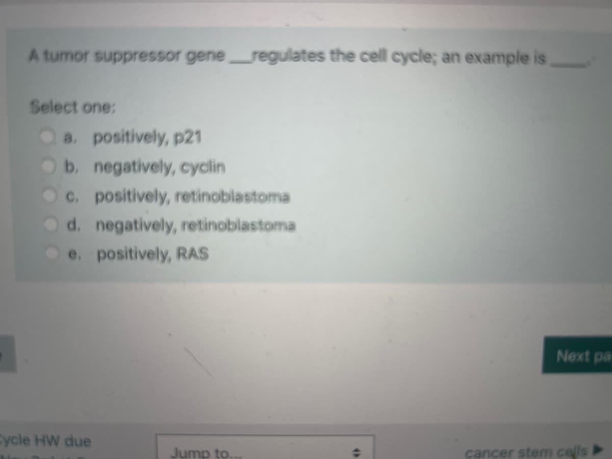 A tumor suppressor gene regulates the cell cycle; an example is
.
Select one:
a. positively, p21
b. negatively, cyclin
c. positively, retinoblastoma
d. negatively, retinoblastoma
e. positively, RAS
Cycle HW due
Jump to.
4)
Next pa
cancer stem cells