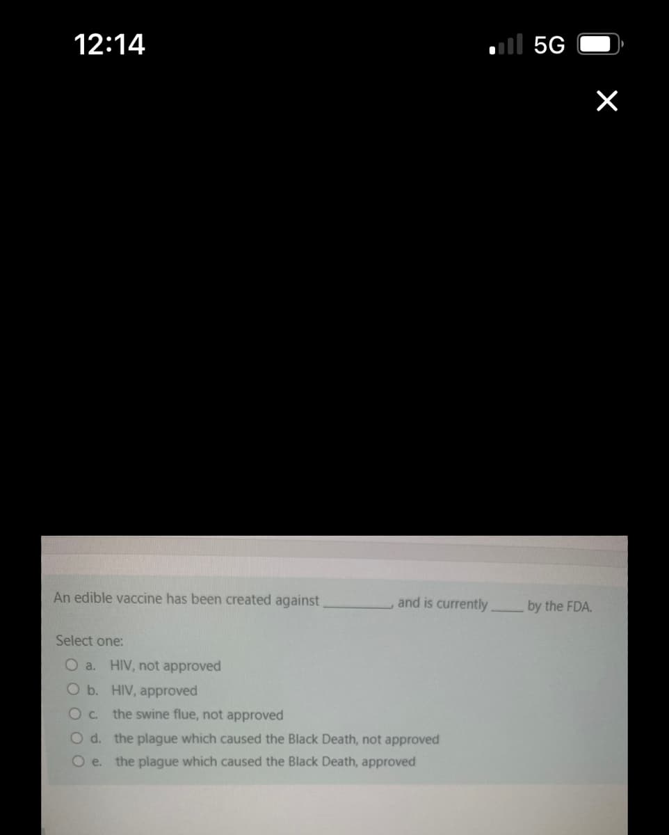 12:14
An edible vaccine has been created against
Select one:
O a. HIV, not approved
O b. HIV, approved
O C.
the swine flue, not approved
... 5
and is currently.
O d.
the plague which caused the Black Death, not approved
O e. the plague which caused the Black Death, approved
×
by the FDA.