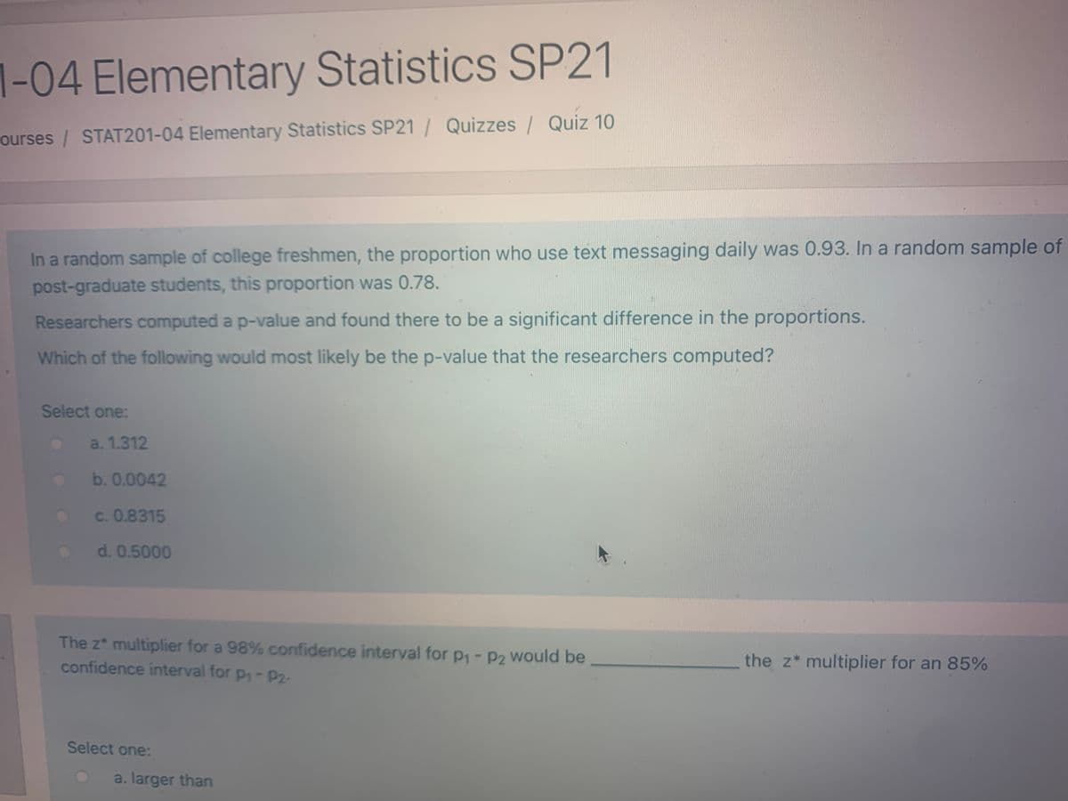 1-04 Elementary Statistics SP21
ourses / STAT201-04 Elementary Statistics SP21 / Quizzes | Quiz 10
In a random sample of college freshmen, the proportion who use text messaging daily was 0.93. In a random sample of
post-graduate students, this proportion was 0.78.
Researchers computed a p-value and found there to be a significant difference in the proportions.
Which of the following would most likely be the p-value that the researchers computed?
Select one:
a. 1.312
b. 0.0042
c. 0.8315
d. 0.5000
The z* multiplier for a 98% confidence interval for p1- P2 Would be
confidence interval for p-P2-
the z* multiplier for an 85%
Select one:
a. larger than
