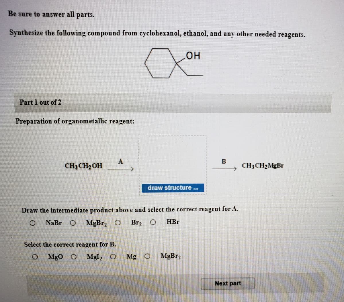 Be sure to answer all parts.
Synthesize the following compound from cyclohexanol, ethanol, and any other needed reagents.
он
Part 1 out of 2
Preparation of organometallic reagent:
B
CH3CH2OH
CH3CH2MGB.
draw structure...
Draw the intermediate product above and select the correct reagent for A.
NaBr O
MgBr2
Br2
HBr
Select the correct reagent for B.
O Mgo O
Mgl, O Mg O MgBr2
Next part
