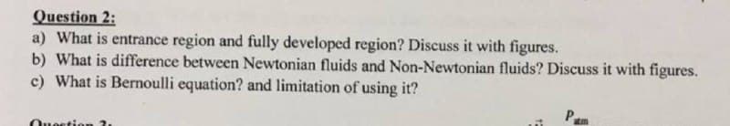 Question 2:
a) What is entrance region and fully developed region? Discuss it with figures.
b) What is difference between Newtonian fluids and Non-Newtonian fluids? Discuss it with figures.
c) What is Bernoulli equation? and limitation of using it?
Pum
Question ?