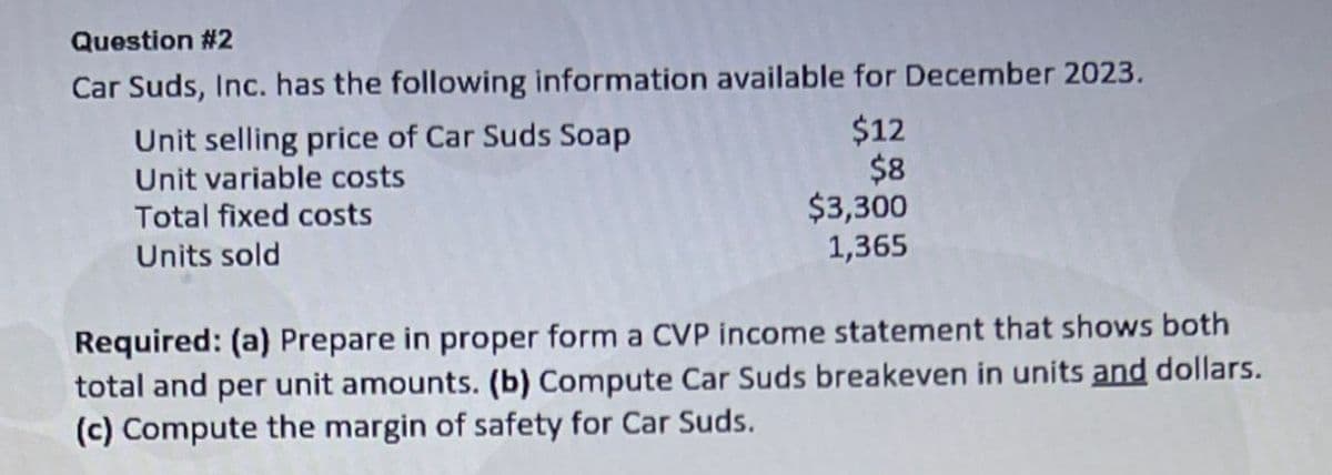 Question #2
Car Suds, Inc. has the following information available for December 2023.
Unit selling price of Car Suds Soap
Unit variable costs
Total fixed costs
Units sold
$12
$8
$3,300
1,365
Required: (a) Prepare in proper form a CVP income statement that shows both
total and per unit amounts. (b) Compute Car Suds breakeven in units and dollars.
(c) Compute the margin of safety for Car Suds.