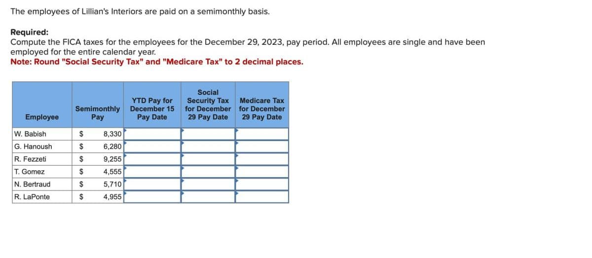 The employees of Lillian's Interiors are paid on a semimonthly basis.
Required:
Compute the FICA taxes for the employees for the December 29, 2023, pay period. All employees are single and have been
employed for the entire calendar year.
Note: Round "Social Security Tax" and "Medicare Tax" to 2 decimal places.
YTD Pay for
Semimonthly
December 15
Employee
Pay
Pay Date
W. Babish
$
8,330
G. Hanoush
$
6,280
R. Fezzeti
$
9,255
T. Gomez
$
4,555
N. Bertraud
$
5,710
R. LaPonte
$
4,955
Social
Security Tax
Medicare Tax
29 Pay Date
29 Pay Date
for December for December
