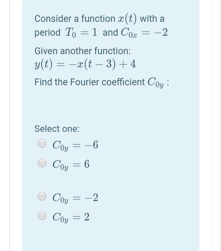 Consider a function x (t) with a
period To = 1 and Cor
-2
Given another function:
y(t) = -x(t – 3) + 4
Find the Fourier coefficient Cou :
Select one:
Coy = -6
Coy
= 6
Coy = -2
Coy
= 2
