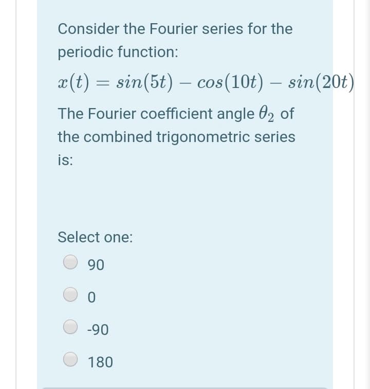Consider the Fourier series for the
periodic function:
x(t) = sin(5t) – cos(10t) – sin(20t)
-
The Fourier coefficient angle 02 of
the combined trigonometric series
is:
Select one:
90
-90
180
