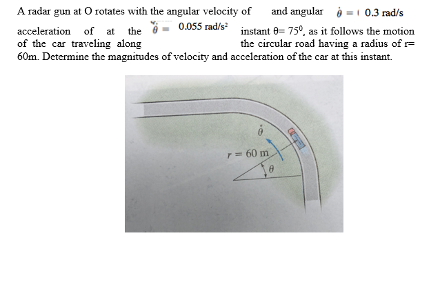 and angular i =1 0.3 rad/s
acceleration of at the 0 = 0.055 rad/s instant 0= 75°, as it follows the motion
the circular road having a radius of F
60m. Determine the magnitudes of velocity and acceleration of the car at this instant.
A radar gun at O rotates with the angular velocity of
of the car traveling along
r = 60 m
