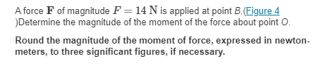 A force F of magnitude F = 14 N is applied at point B.(Figure 4
)Determine the magnitude of the moment of the force about point O.
Round the magnitude of the moment of force, expressed in newton-
meters, to three significant figures, if necessary.