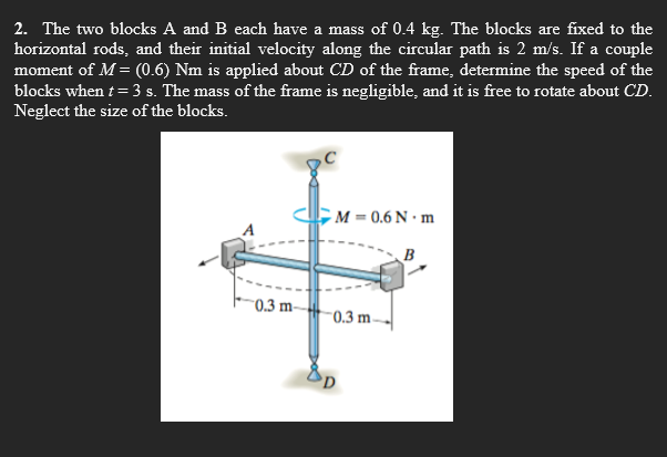 2. The two blocks A and B each have a mass of 0.4 kg. The blocks are fixed to the
horizontal rods, and their initial velocity along the circular path is 2 m/s. If a couple
moment of M = (0.6) Nm is applied about CD of the frame, determine the speed of the
blocks when t= 3 s. The mass of the frame is negligible, and it is free to rotate about CD.
Neglect the size of the blocks.
M = 0.6 N · m
B
"0.3 m-
-0.3 m
