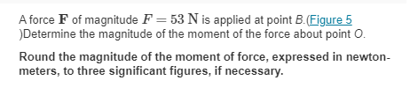 A force F of magnitude F = 53 N is applied at point B. (Figure 5
)Determine the magnitude of the moment of the force about point O.
Round the magnitude of the moment of force, expressed in newton-
meters, to three significant figures, if necessary.