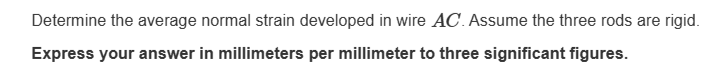 Determine the average normal strain developed in wire AC. Assume the three rods are rigid.
Express your answer in millimeters per millimeter to three significant figures.