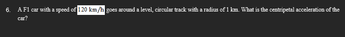 6.
A F1 car with a speed of 120 km/h goes around a level, circular track with a radius of 1 km. What is the centripetal acceleration of the
car?