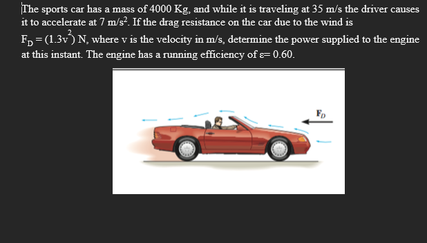 The sports car has a mass of 4000 Kg, and while it is traveling at 35 m/s the driver causes
it to accelerate at 7 m/s². If the drag resistance on the car due to the wind is
F, = (1.3v) N, where v is the velocity in m/s, determine the power supplied to the engine
at this instant. The engine has a running efficiency of e= 0.60.
F,
