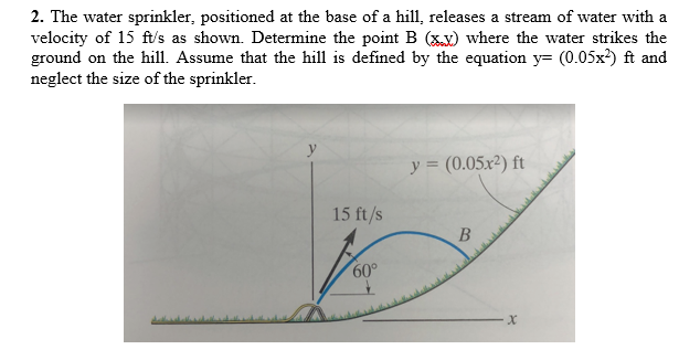 2. The water sprinkler, positioned at the base of a hill, releases a stream of water with a
velocity of 15 ft/s as shown. Determine the point B (x) where the water strikes the
ground on the hill. Assume that the hill is defined by the equation y= (0.05x?) ft and
neglect the size of the sprinkler.
y = (0.05x²) ft
15 ft/s
60°
