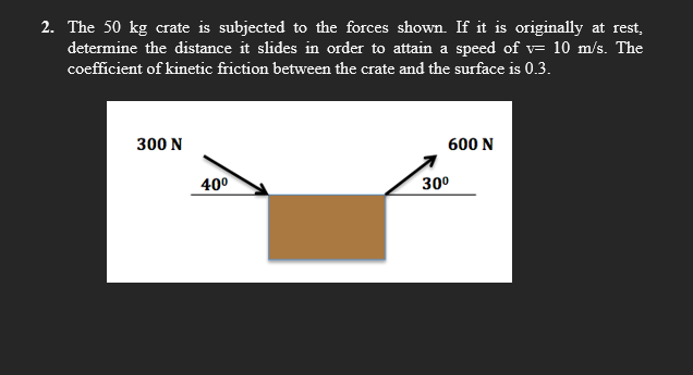 2. The 50 kg crate is subjected to the forces shown. If it is originally at rest,
determine the distance it slides in order to attain a speed of v= 10 m/s. The
coefficient of kinetic friction between the crate and the surface is 0.3.
300 N
600 N
40°
300
