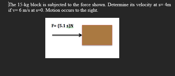 The 15-kg block is subjected to the force shown. Determine its velocity at s= 4m
if v= 6 m/s at s=0. Motion occurs to the right.
F= (5.1 s)N
