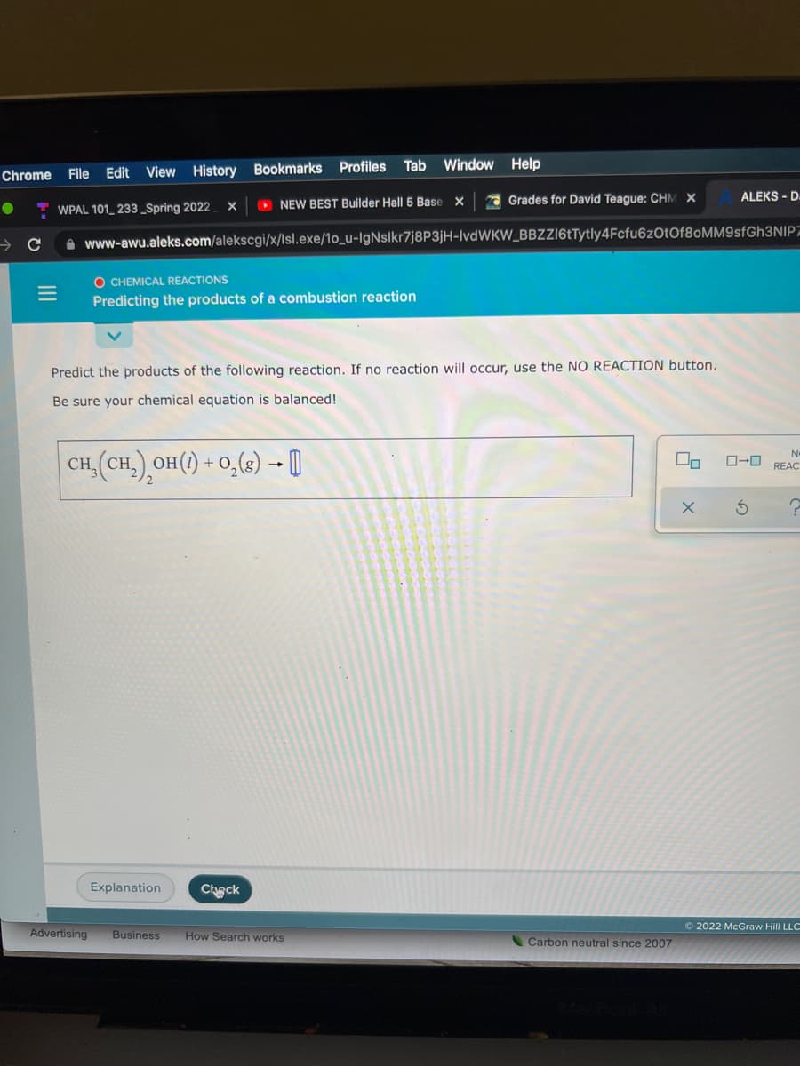 Tab
Window Help
Chrome
File Edit View History Bookmarks Profiles
O NEW BEST Builder Hall 5 Base X
1 Grades for David Teague: CHM X
ALEKS - D.
WPAL 101_ 233 _Spring 2022
A www-awu.aleks.com/alekscgi/x/Isl.exe/1o_u-IgNslkr7j8P3jH-IvdWKW_BBZZ16tTytly4Fcfu6zOtOf8oMM9sfGh3NIP7
O CHEMICAL REACTIONS
Predicting the products of a combustion reaction
Predict the products of the following reaction. If no reaction will occur, use the NO REACTION button.
Be sure your chemical equation is balanced!
CH (CH.) OH() + 0,(2) - 0
No
REAC
Explanation
Chack
© 2022 McGraw Hill LLC
Advertising
Business
How Search works
Carbon neutral since 2007
II
