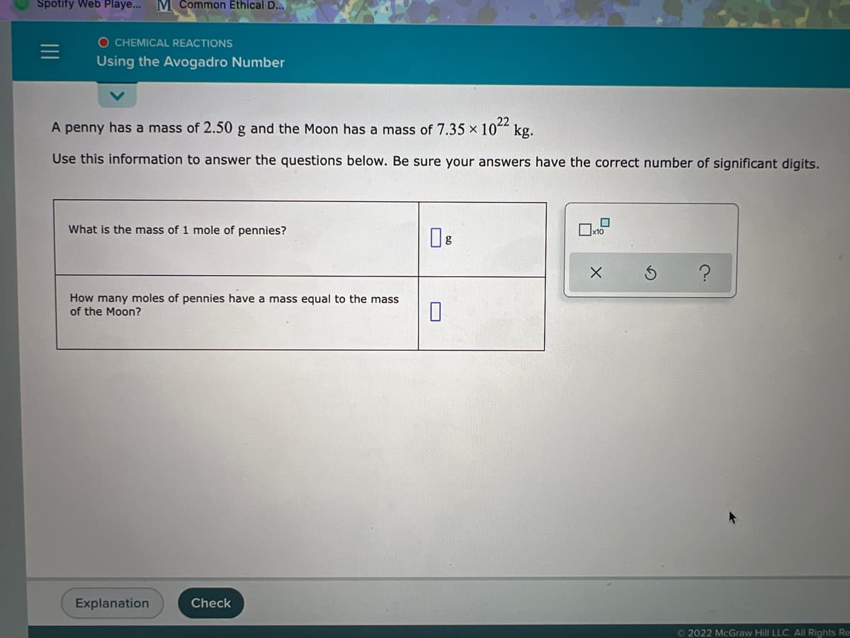 Spotify Web Playe..
M Common Ethical D...
O CHEMICAL REACTIONS
Using the Avogadro Number
22
A penny has a mass of 2.50 g and the Moon has a mass of 7.35 × 10*“ kg.
Use this information to answer the questions below. Be sure your answers have the correct number of significant digits.
What is the mass of 1 mole of pennies?
Ox10
How many moles of pennies have a mass equal to the mass
of the Moon?
Explanation
Check
O 2022 McGraw Hill LLC. AlI Rights Re
