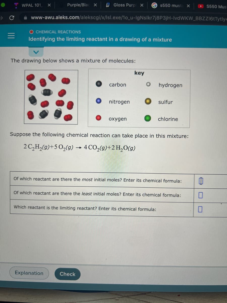 WPAL 101
Purple/Blac X
6 Gloss Purp X
G s550 must
S550 Mus
->
A www-awu.aleks.com/alekscgi/x/lsl.exe/1o_u-IgNslkr7j8P3jH-IvdWKW_BBZ16tTytly-
O CHEMICAL REACTIONS
Identifying the limiting reactant in a drawing of a mixture
The drawing below shows a mixture of molecules:
key
carbon
hydrogen
nitrogen
sulfur
oxygen
chlorine
Suppose the following chemical reaction can take place in this mixture:
2C,H,(9)+502(9) → 4 CO2(g)+2 H,O(g)
Of which reactant are there the most initial moles? Enter its chemical formula:
Of which reactant are there the least initial moles? Enter its chemical formula:
Which reactant is the limiting reactant? Enter its chemical formula:
Explanation
Check
