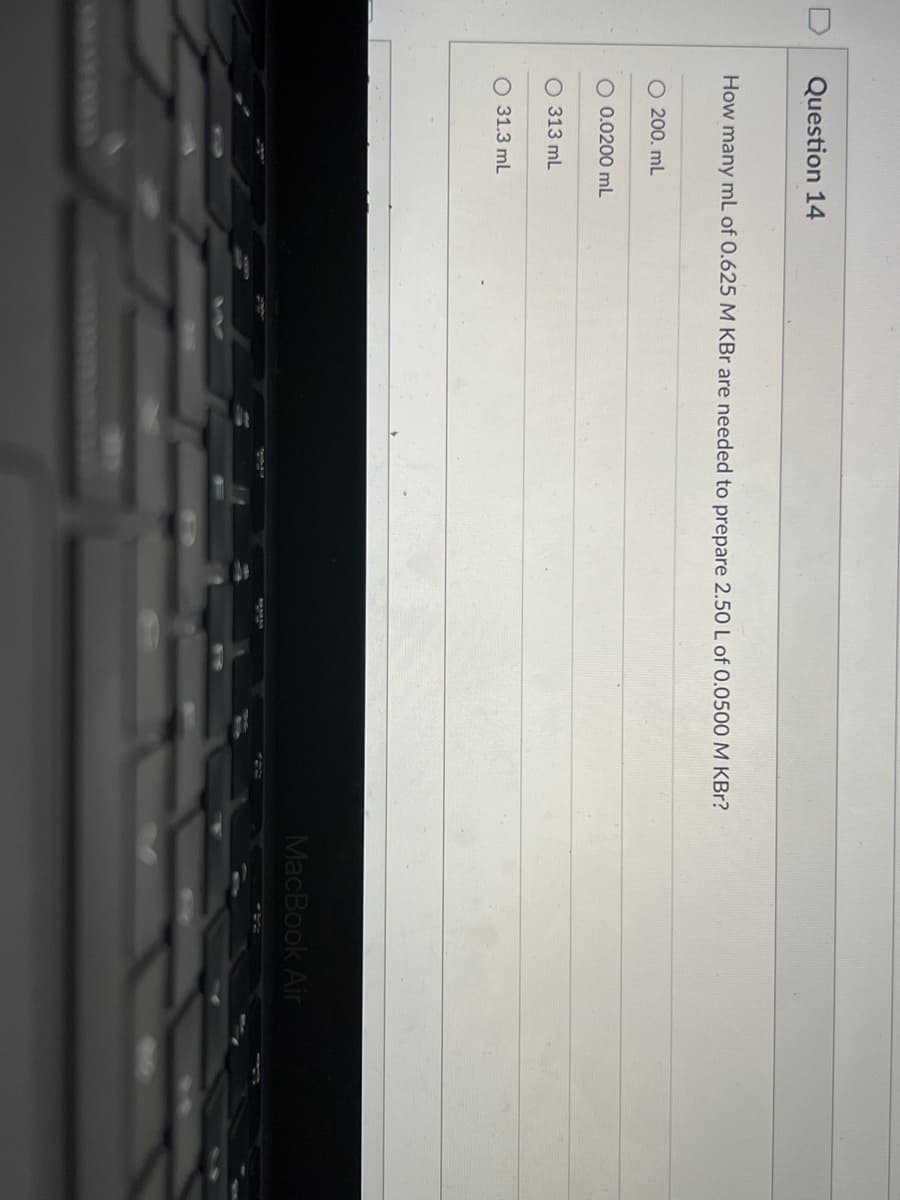 Question 14
How many mL of 0.625 M KBr are needed to prepare 2.50 L of 0.0500 M KBr?
O 200. mL
O 0.0200 mL
O 313 mL
O 31.3 mL
MacBook Air
