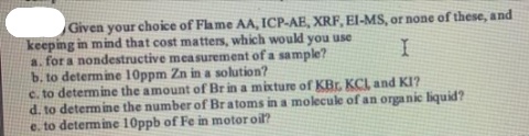 Given your choice of Flame AA, ICP-AE, XRF, El-MS, or none of these, and
keeping in mind that cost matters, which would you use
a. for a nondestructive measurement of a sample?
b. to determine 10ppm Zn in a solution?
c. to determine the amount of Br in a mixture of KBr. KCL and KI?
d. to determine the number of Bratoms in a molecule of an organic liquid?
e. to determine 10ppb of Fe in motor oil?
