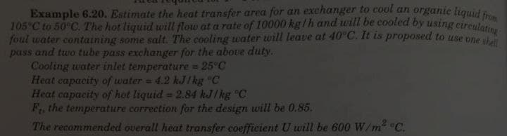 Example 6.20. Estimate the heat transfer area for an exchanger to cool an organic liquid from
105°C to 50°C. The hot liquid will flow at a rate of 10000 kg/h and will be cooled by using circulating
foul water containing some salt. The cooling water will leave at 40°C. It is proposed to use one shell
pass and two tube pass exchanger for the above duty.
Cooling water inlet temperature = 25°C
Heat capacity of water = 4.2 kJ/kg °C
Heat capacity of hot liquid = 2.84 kJ/kg °C
F₁, the temperature correction for the design will be 0.85.
The recommended overall heat transfer coefficient U will be 600 W/m² °C.