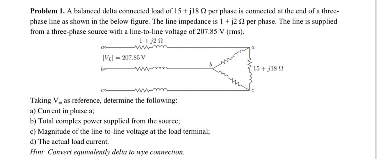 Problem 1. A balanced delta connected load of 15 + j18 Q per phase is connected at the end of a three-
phase line as shown in the below figure. The line impedance is 1+ j2 N per phase. The line is supplied
from a three-phase source with a line-to-line voltage of 207.85 V (rms).
1+ j2 N
wwm
a
|VL|
= 207.85 V
bo
15+ j18 N
Taking Vm as reference, determine the following:
a) Current in phase a;
b) Total complex power supplied from the source;
c) Magnitude of the line-to-line voltage at the load terminal;
d) The actual load current.
Hint: Convert equivalently delta to wye connection.
