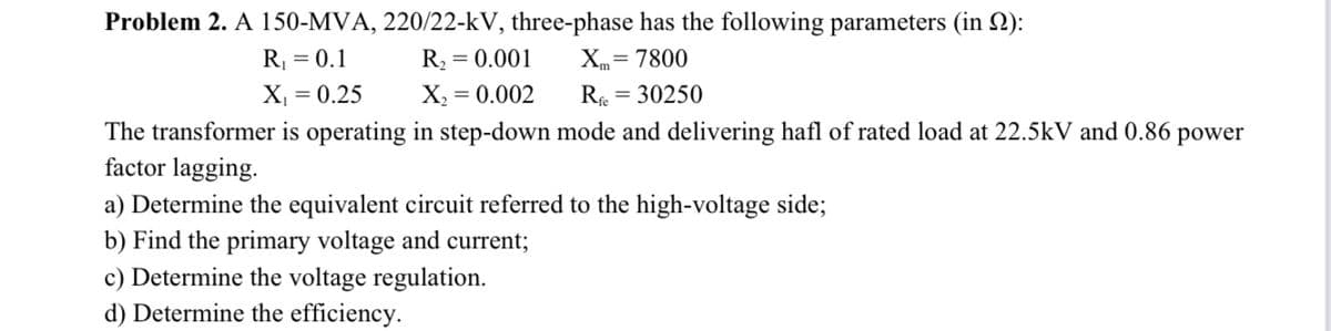 Problem 2. A 150-MVA, 220/22-kV, three-phase has the following parameters (in 2):
R, = 0.1
R2 = 0.001
Xm= 7800
X, = 0.25
X, = 0.002
R = 30250
%3D
The transformer is operating in step-down mode and delivering hafl of rated load at 22.5kV and 0.86 power
factor lagging.
a) Determine the equivalent circuit referred to the high-voltage side;
b) Find the primary voltage and current;
c) Determine the voltage regulation.
d) Determine the efficiency.
