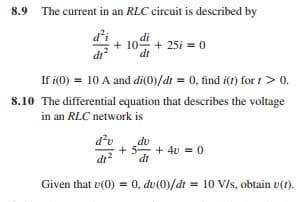 8.9 The current in an RLC circuit is described by
di
+ 104 + 25i = 0
dt
If i(0) = 10 A and di(0)/dt = 0, find i(t) for t > 0.
8.10 The differential equation that describes the voltage
in an RLC network is
d'u
du
+ 5- + 40 = 0
dt
i2
dt
Given that v(0) = 0, dv(0)/dt = 10 V/s, obtain v(t).
