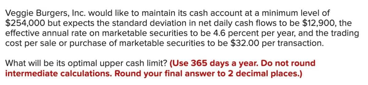 Veggie Burgers, Inc. would like to maintain its cash account at a minimum level of
$254,000 but expects the standard deviation in net daily cash flows to be $12,900, the
effective annual rate on marketable securities to be 4.6 percent per year, and the trading
cost per sale or purchase of marketable securities to be $32.00 per transaction.
What will be its optimal upper cash limit? (Use 365 days a year. Do not round
intermediate calculations. Round your final answer to 2 decimal places.)