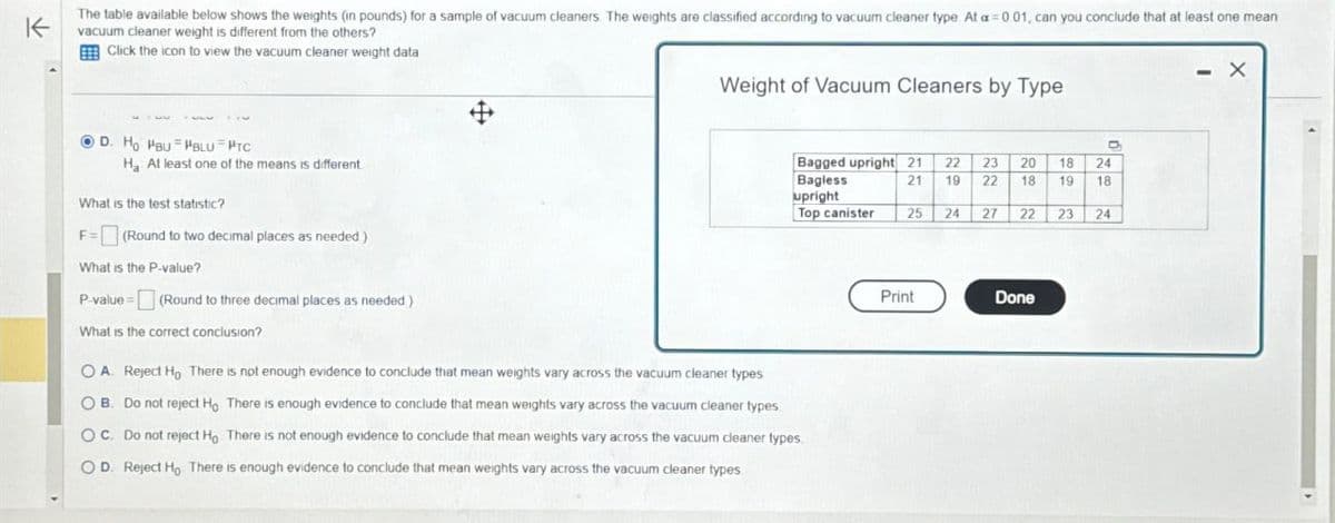 K
The table available below shows the weights (in pounds) for a sample of vacuum cleaners. The weights are classified according to vacuum cleaner type. At a = 0.01, can you conclude that at least one mean
vacuum cleaner weight is different from the others?
Click the icon to view the vacuum cleaner weight data
D. Ho Pau PBLU PTC
H. At least one of the means is different
What is the test statistic?
F= (Round to two decimal places as needed)
What is the P-value?
P-value (Round to three decimal places as needed)
Weight of Vacuum Cleaners by Type
Bagged upright 21
22 23 20
Bagless
21
19
18
22 18 19
24
18
upright
Top canister
25
24
27 22 23 24
What is the correct conclusion?
OA. Reject Ho There is not enough evidence to conclude that mean weights vary across the vacuum cleaner types
OB. Do not reject Ho There is enough evidence to conclude that mean weights vary across the vacuum cleaner types
OC. Do not reject Ho There is not enough evidence to conclude that mean weights vary across the vacuum cleaner types
OD. Reject Ho There is enough evidence to conclude that mean weights vary across the vacuum cleaner types
Print
Done