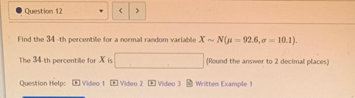 Question 12
<
>
Find the 34-th percentile for a normal random variable X ~ N(μ 92.6,σ = 10.1).
The 34-th percentile for X is
(Round the answer to 2 decimal places)
Question Help: Video 1
Video 2 Video 3 Written Example 1