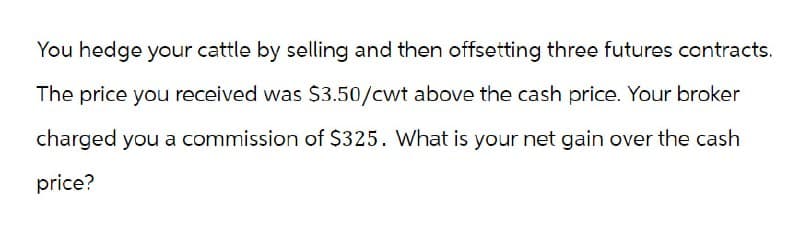 You hedge your cattle by selling and then offsetting three futures contracts.
The price you received was $3.50/cwt above the cash price. Your broker
charged you a commission of $325. What is your net gain over the cash
price?