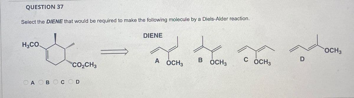 QUESTION 37
Select the DIENE that would be required to make the following molecule by a Diels-Alder reaction.
H3CO
DIENE
OCH3
A
B
C
D
OCH3
OCH3
OCH3
"CO₂CH3
OA OBOC
D
