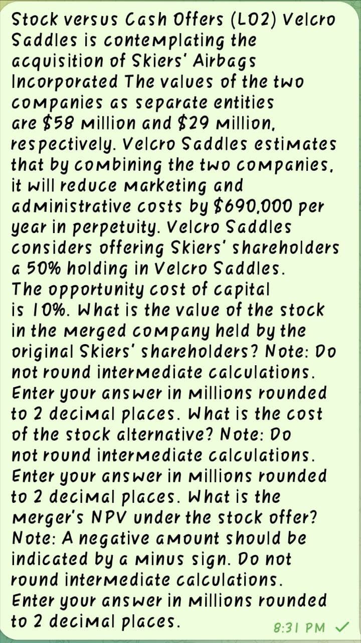 Stock versus Cash Offers (LO2) Velcro
Saddles is contemplating the
acquisition of Skiers' Airbags
Incorporated The values of the two
Companies as separate entities
are $58 Million and $29 million,
respectively. Velcro Saddles estimates
that by combining the two companies,
it will reduce Marketing and
administrative costs by $690,000 per
year in perpetuity. Velcro Saddles
considers offering Skiers' shareholders
a 50% holding in Velcro Saddles.
The opportunity cost of capital
is 10%. What is the value of the stock
in the merged company held by the
original Skiers' shareholders? Note: Do
not round intermediate calculations.
Enter your answer in Millions rounded
to 2 decimal places. What is the cost
of the stock alternative? Note: Do
not round intermediate calculations.
Enter your answer in Millions rounded
to 2 decimal places. What is the
Merger's NPV under the stock offer?
Note: A negative amount should be
indicated by a Minus sign. Do not
round intermediate calculations.
Enter your answer in Millions rounded
to 2 decimal places.
8:31 PM V