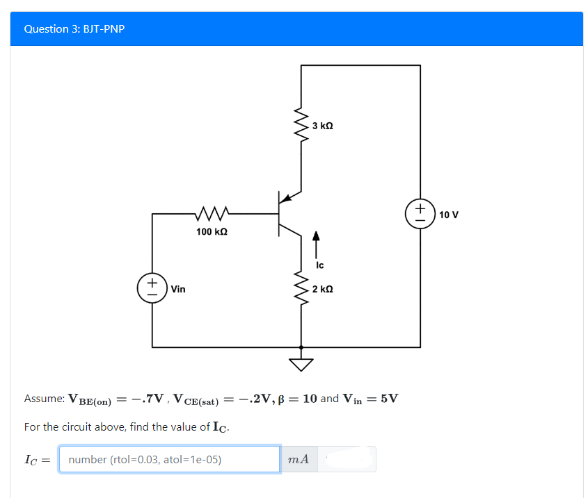 Question 3: BJT-PNP
+ Vin
mm
100 ΚΩ
Assume: VBE(on)
= -.7V, V CE(sat)
For the circuit above, find the value of Ic.
Ic=
number (rtol=0.03, atol=1e-05)
3 ΚΩ
mA
Ic
2 ΚΩ
= -.2V, B = 10 and Vin = 5V
+
10 V