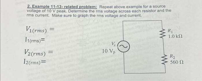 2. Example 11-13- related problem: Repeat above example for a source
voltage of 10 V peak. Determine the rms voltage across each resistor and the
rms current. Make sure to graph the rms voltage and current.
V₁(rms) =
11(rms)=
V2(rms)
12(rms) =
=
10 Vp
R₁
1.0 ΚΩ
www
R₂
560 02