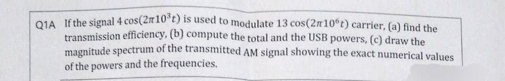 Q1A If the signal 4 cos (2r10³t) is used to modulate 13 cos (27 10°t) carrier, (a) find the
transmission efficiency, (b) compute the total and the USB powers, (c) draw the
magnitude spectrum of the transmitted AM signal showing the exact numerical values
of the powers and the frequencies.