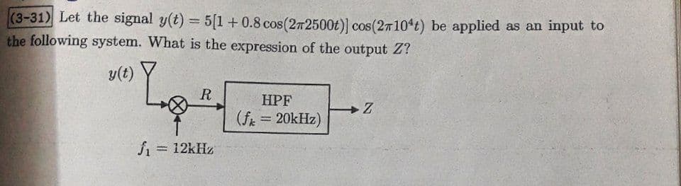 (3-31) Let the signal y(t) = 5[1 + 0.8 cos(272500t)] cos(27104t) be applied as an input to
the following system. What is the expression of the output Z?
y(t)
"Lotu
R
J₁ = 12kHz
HPF
(fk = 20kHz)
Loz