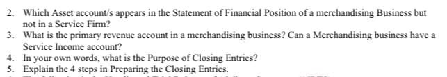 2. Which Asset account/s appears in the Statement of Financial Position of a merchandising Business but
not in a Service Firm?
3. What is the primary revenue account in a merchandising business? Can a Merchandising business have a
Service Income account?
4. In your own words, what is the Purpose of Closing Entries?
5. Explain the 4 steps in Preparing the Closing Entries.
